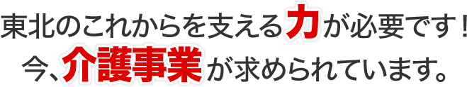 東北のこれからを支える力が必要です！今、介護事業が求められています。